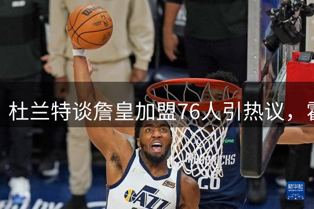 杜兰特谈詹皇加盟76人引热议，霍华德视角再抛重磅观点
