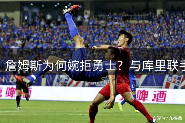詹姆斯为何婉拒勇士？与库里联手梦想背后藏着不为人知的坚守
